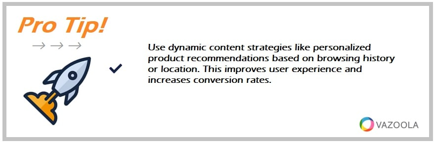 Use dynamic content strategies like personalized product recommendations based on browsing history or location. This improves user experience and increases conversion rates.