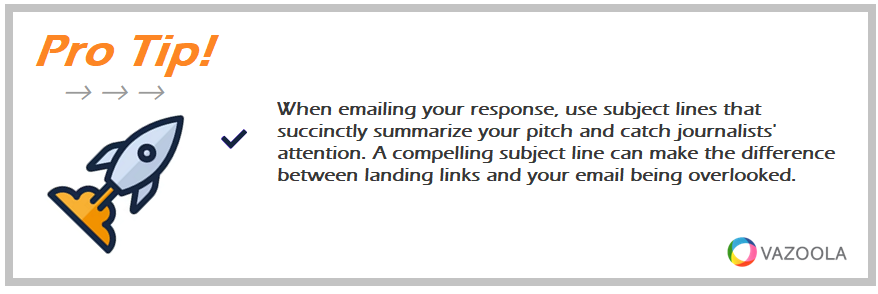 When emailing your response, use subject lines that succinctly summarize your pitch and catch journalists' attention. A compelling subject line can make the difference between landing links and your email being overlooked.