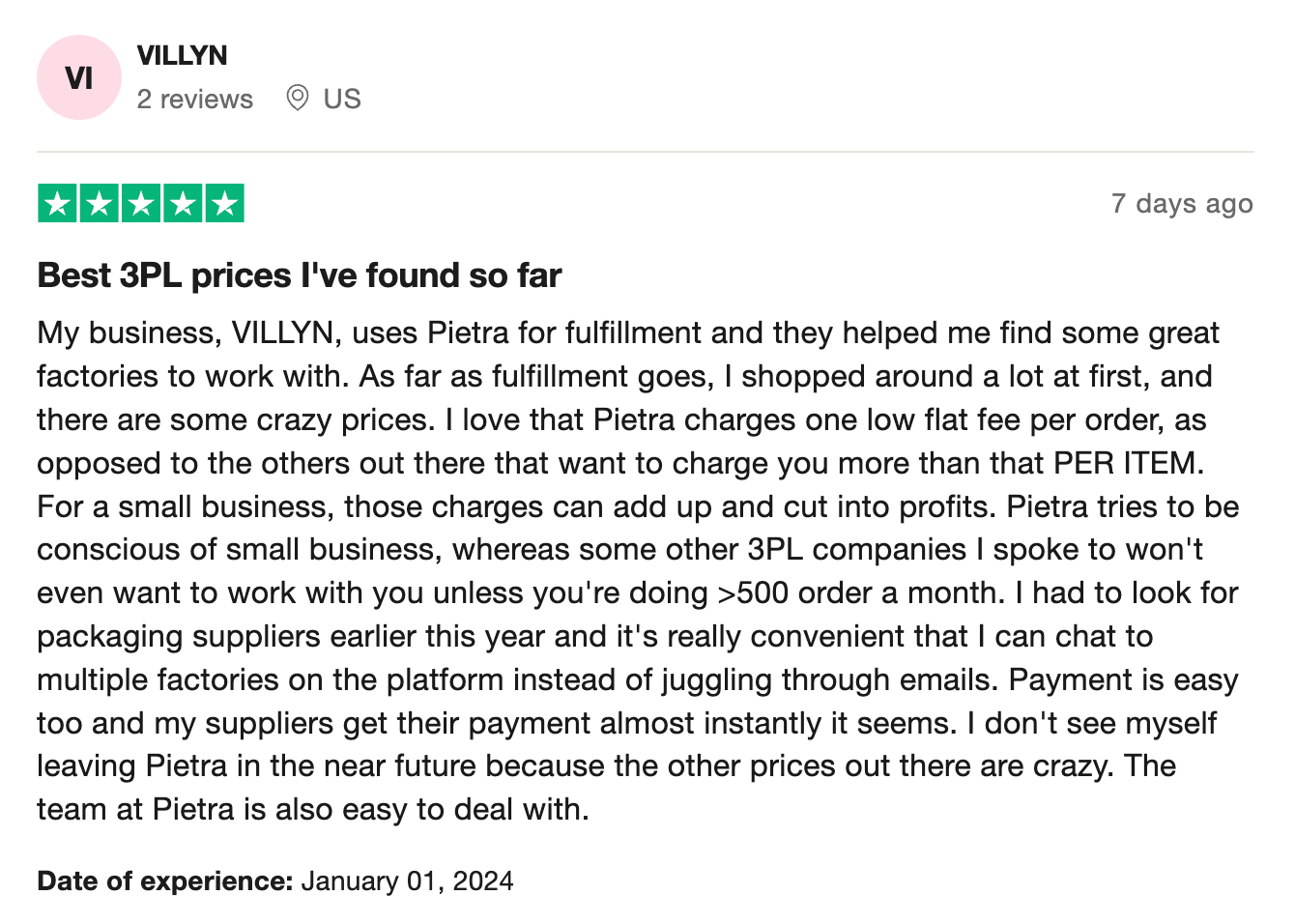 My business, VILLYN, uses Pietra for fulfillment and they helped me find some great factories to work with. As far as fulfillment goes, I shopped around a lot at first, and there are some crazy prices. I love that Pietra charges one low flat fee per order, as opposed to the others out there that want to charge you more than that PER ITEM. For a small business, those charges can add up and cut into profits. Pietra tries to be conscious of small business, whereas some other 3PL companies I spoke to won't even want to work with you unless you're doing >500 order a month. I had to look for packaging suppliers earlier this year and it's really convenient that I can chat to multiple factories on the platform instead of juggling through emails. Payment is easy too and my suppliers get their payment almost instantly it seems. I don't see myself leaving Pietra in the near future because the other prices out there are crazy. The team at Pietra is also easy to deal with.