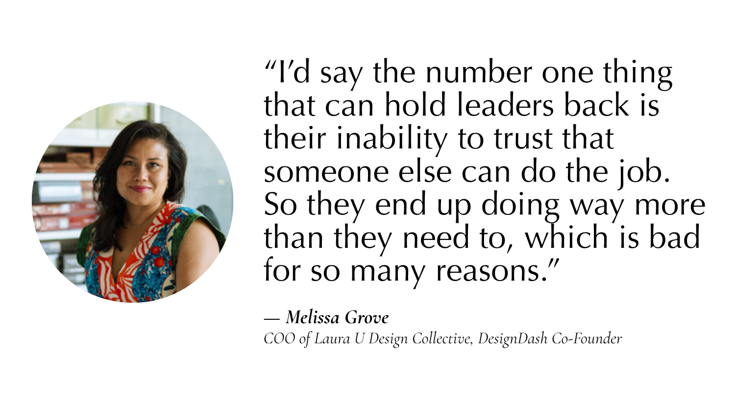 “I’d say the number one thing that can hold leaders back is their inability to trust that someone else can do the job. So they end up doing way more than they need to, which is bad for so many reasons: it inhibits growth of the team, pulls the owner in too many directions, and things just fall through the cracks.” —Melissa Grove, COO of Laura U Design Collective, Co-Founder of DesignDash