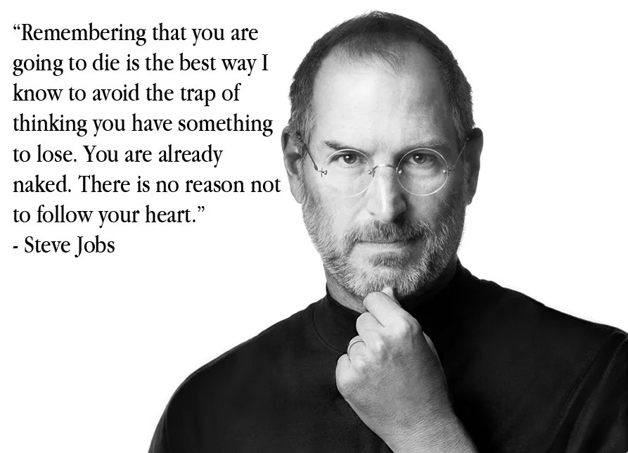 Remembering that you are going to die is the best way I know to avoid the trap of thinking you have something to lose. You are already naked. There is no reason not to follow your heart; Steve Jobs: