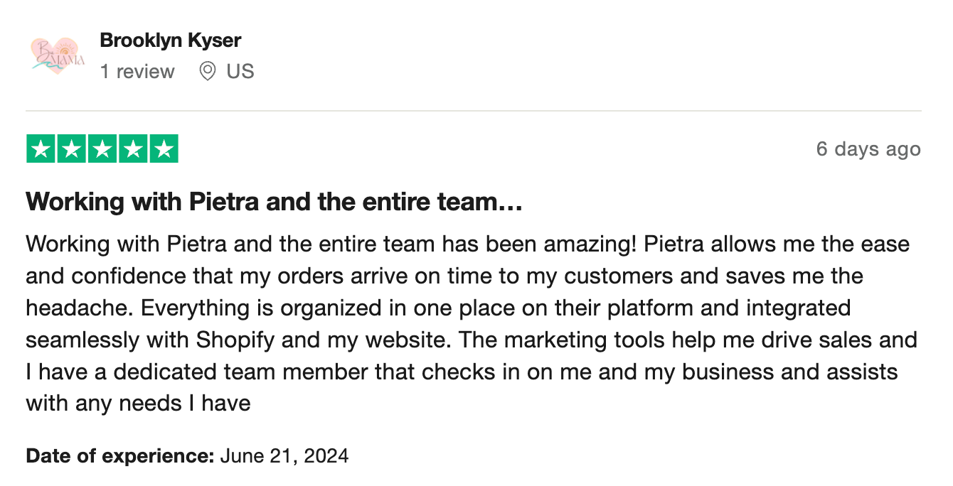 Working with Pietra and the entire team has been amazing! Pietra allows me the ease and confidence that my orders arrive on time to my customers and saves me the headache. Everything is organized in one place on their platform and integrated seamlessly with Shopify and my website. The marketing tools help me drive sales and I have a dedicated team member that checks in on me and my business and assists with any needs I have