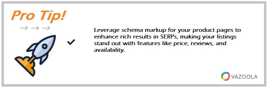 Leverage schema markup for your product pages to enhance rich results in SERPs, making your listings stand out with features like price, reviews, and availability.