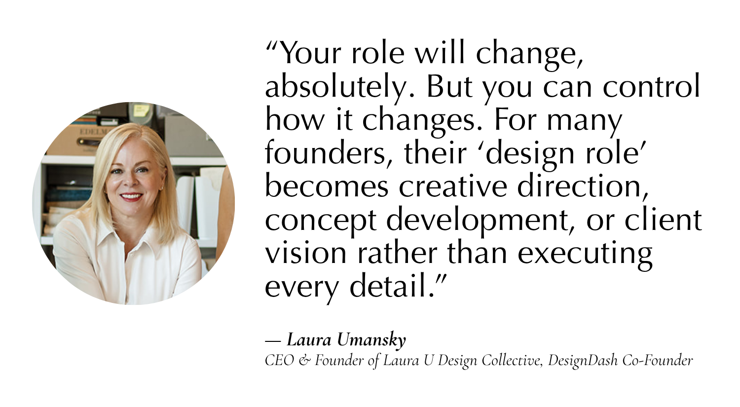 “For many founders that becomes creative direction, concept development, or client vision rather than executing every detail.” —Laura Umansky, CEO & Founder of Laura U Design Collective, Co-Founder of DesignDash