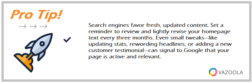 Search engines favor fresh, updated content. Set a reminder to review and lightly revise your homepage text every three months. Even small tweaks—like updating stats, rewording headlines, or adding a new customer testimonial—can signal to Google that your page is active and relevant.