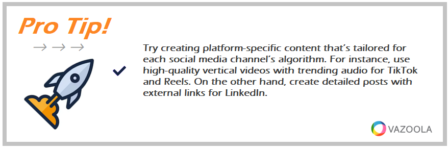 Try creating platform-specific content that’s tailored for each social media channel’s algorithm. For instance, use high-quality vertical videos with trending audio for TikTok and Reels. On the other hand, create detailed posts with external links for LinkedIn.