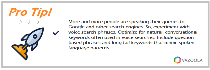 More and more people are speaking their queries to Google and other search engines. So, experiment with voice search phrases. Optimize for natural, conversational keywords often used in voice searches. Include question-based phrases and long-tail keywords that mimic spoken language patterns.