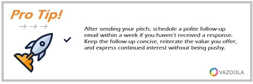 After sending your pitch, schedule a polite follow-up email within a week if you haven’t received a response. Keep the follow-up concise, reiterate the value you offer, and express continued interest without being pushy.