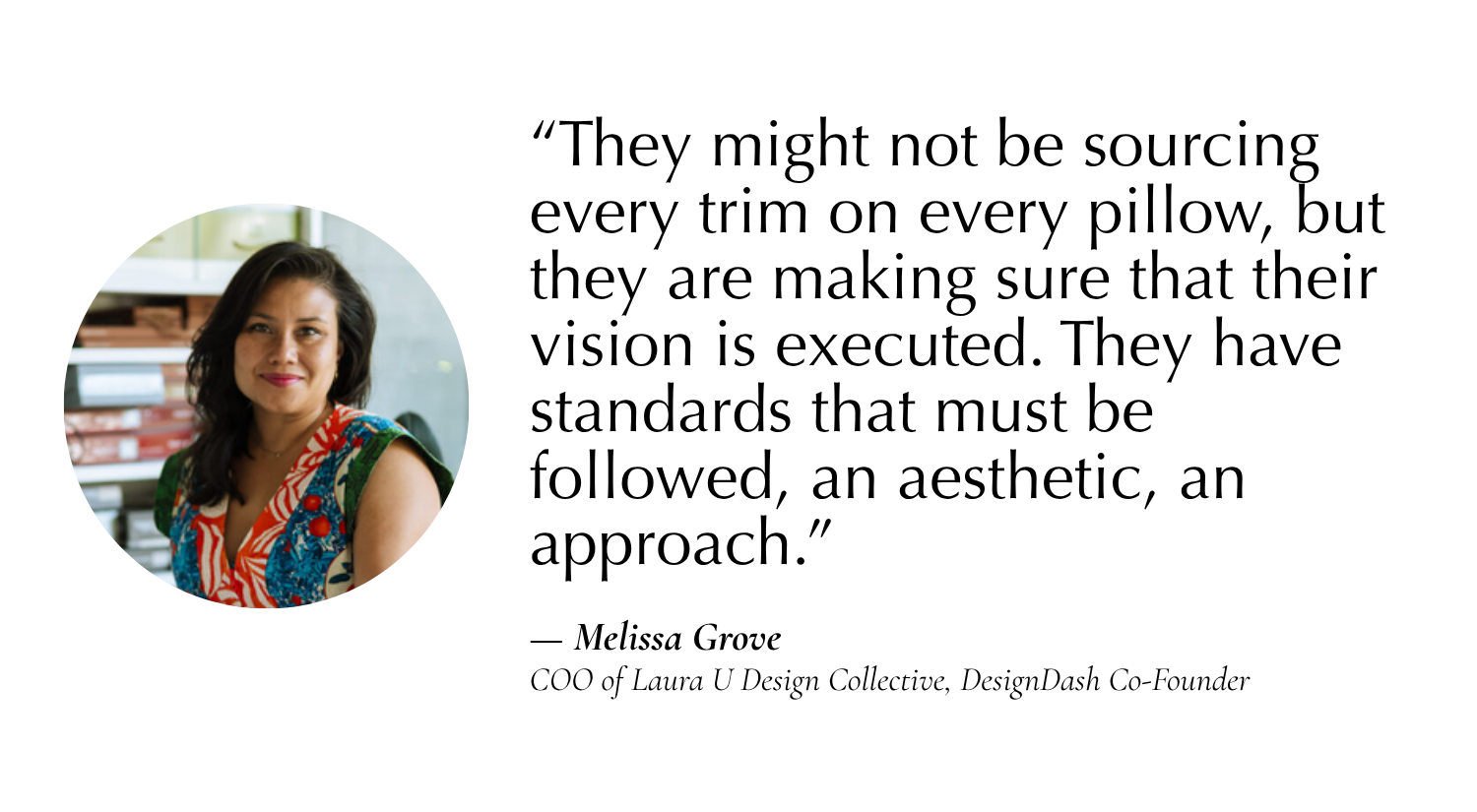 “They might not be sourcing every trim on every pillow, but they are making sure that their vision is executed. They have standards that must be followed, an aesthetic, an approach.” —Melissa Grove, COO of Laura U Design Collective, Co-Founder of DesignDash