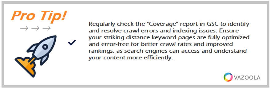 Regularly check the "Coverage" report in GSC to identify and resolve crawl errors and indexing issues. Ensure your striking distance keyword pages are fully optimized and error-free for better crawl rates and improved rankings, as search engines can access and understand your content more efficiently