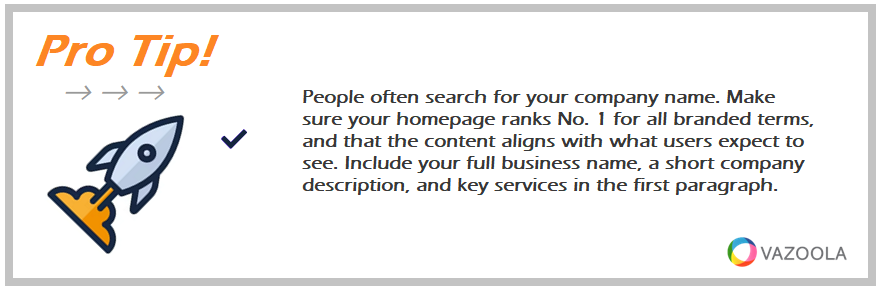 People often search for your company name. Make sure your homepage ranks No. 1 for all branded terms, and that the content aligns with what users expect to see. Include your full business name, a short company description, and key services in the first paragraph.