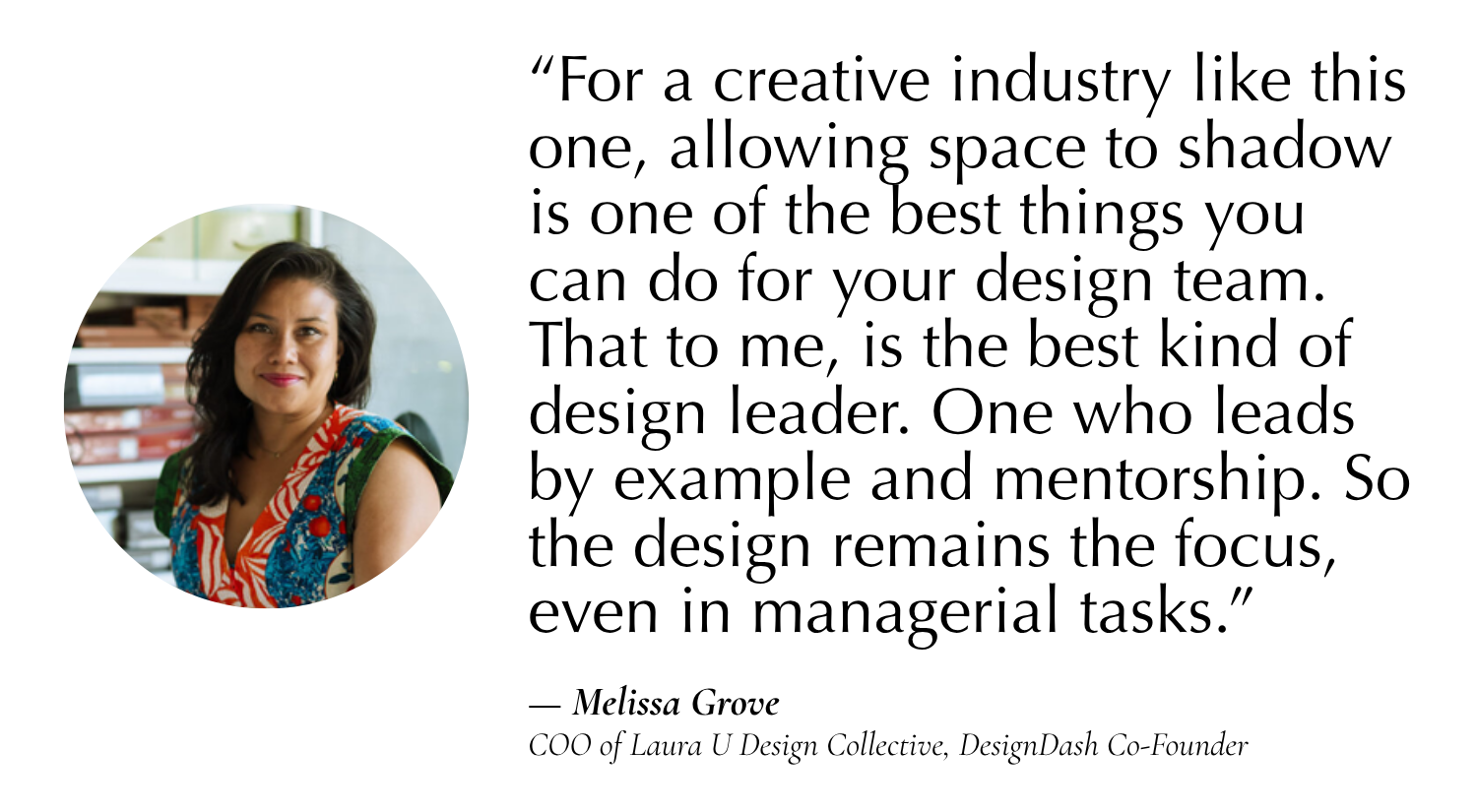 “For a creative industry like this one, allowing space to shadow is one of the best things you can do for your design team. That to me, is the best kind of design leader. One who leads by example and mentorship. So the design remains the focus, even in managerial tasks.” —Melissa Grove, COO of Laura U Design Collective, Co-Founder of DesignDash