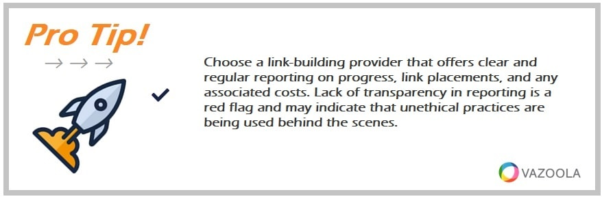 Choose a link-building provider that offers clear and regular reporting on progress, link placements, and any associated costs. Lack of transparency in reporting is a red flag and may indicate that unethical practices are being used behind the scenes.