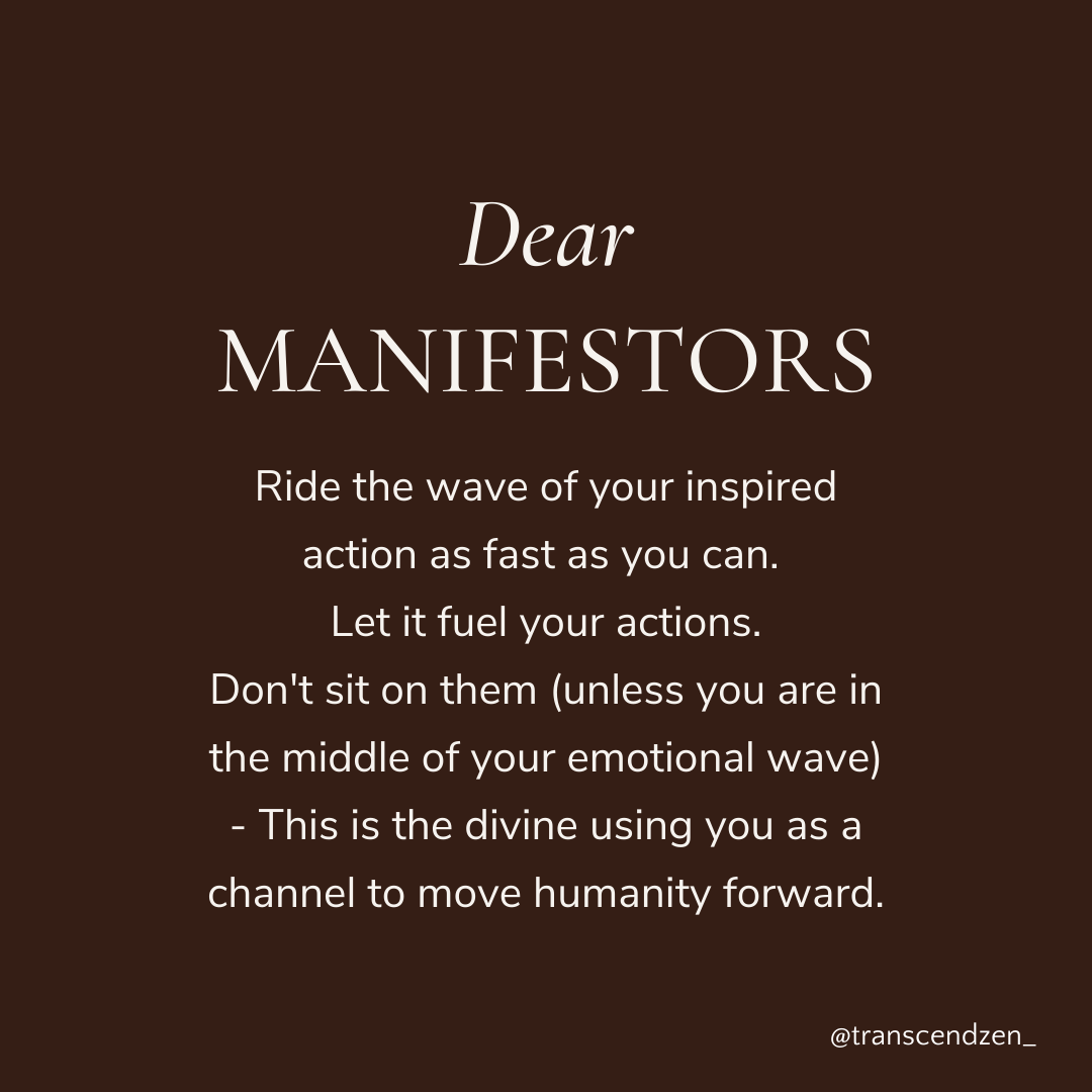 Dear Manifestors - Ride the wave of your inspired action as fast as you can.  Let it fuel your actions. Don't sit on them (unless you are in the middle of your emotional wave) - This is the divine using you as a channel to move humanity forward