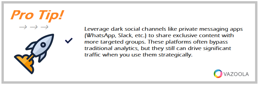 Leverage dark social channels like private messaging apps (WhatsApp, Slack, etc.) to share exclusive content with more targeted groups. These platforms often bypass traditional analytics, but they still can drive significant traffic when you use them strategically.