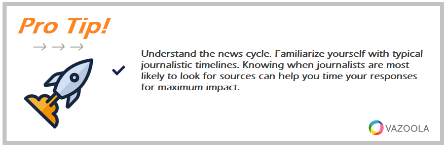 Understand the news cycle. Familiarize yourself with typical journalistic timelines. Knowing when journalists are most likely to look for sources can help you time your responses for maximum impact.