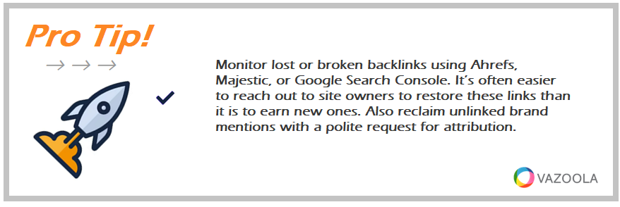 Monitor lost or broken backlinks using Ahrefs, Majestic, or Google Search Console. It’s often easier to reach out to site owners to restore these links than it is to earn new ones. Also reclaim unlinked brand mentions with a polite request for attribution.