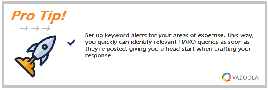 Set up keyword alerts for your areas of expertise. This way, you quickly can identify relevant HARO queries as soon as they're posted, giving you a head start when crafting your response.