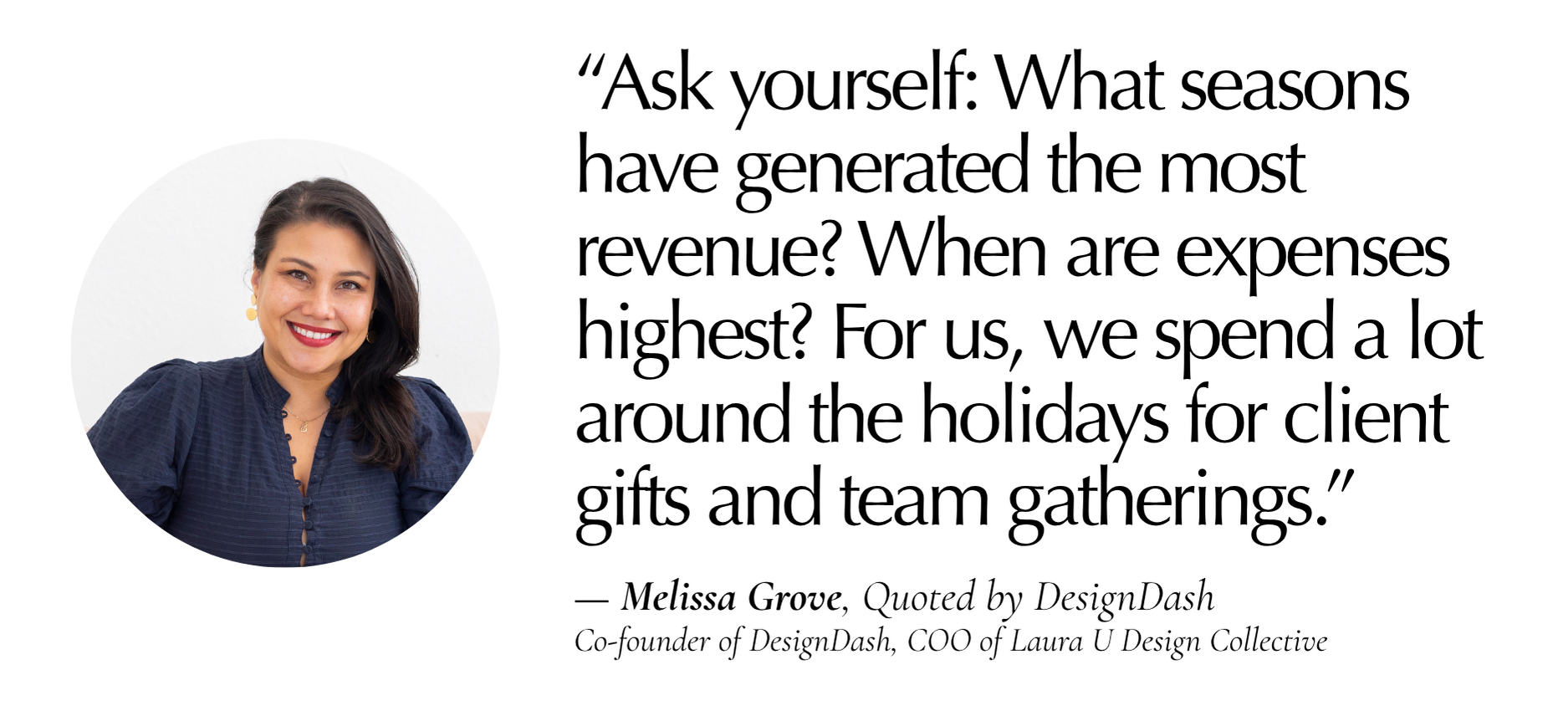 “What seasons have generated the most revenue? When are expenses highest? For us, for example, we spend a lot around the holidays for client gifts and team gatherings, so it’s important we budget for that.” (melissa)