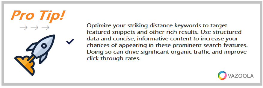 Optimize your striking distance keywords to target featured snippets and other rich results. Use structured data and concise, informative content to increase your chances of appearing in these prominent search features. Doing so can drive significant organic traffic and improve click-through rates