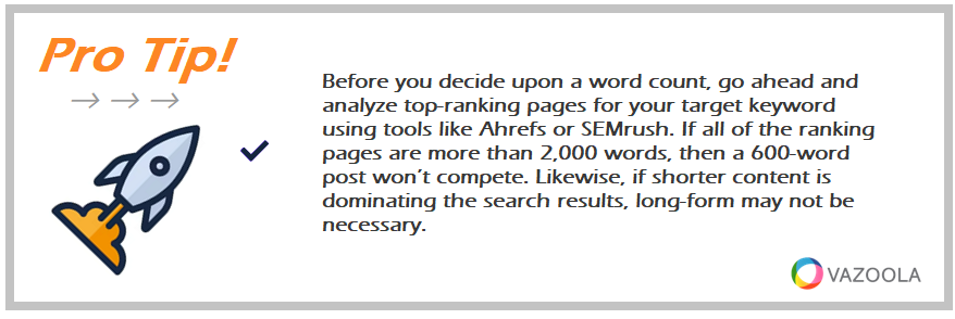 Before you decide upon a word count, go ahead and analyze top-ranking pages for your target keyword using tools like Ahrefs or SEMrush. If all of the ranking pages are more than 2,000 words, then a 600-word post won’t compete. Likewise, if shorter content is dominating the search results, long-form may not be necessary.