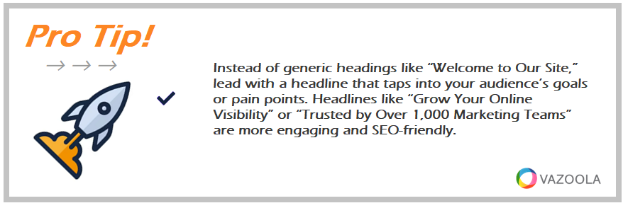 Instead of generic headings like “Welcome to Our Site,” lead with a headline that taps into your audience’s goals or pain points. Headlines like “Grow Your Online Visibility” or “Trusted by Over 1,000 Marketing Teams” are more engaging and SEO-friendly.