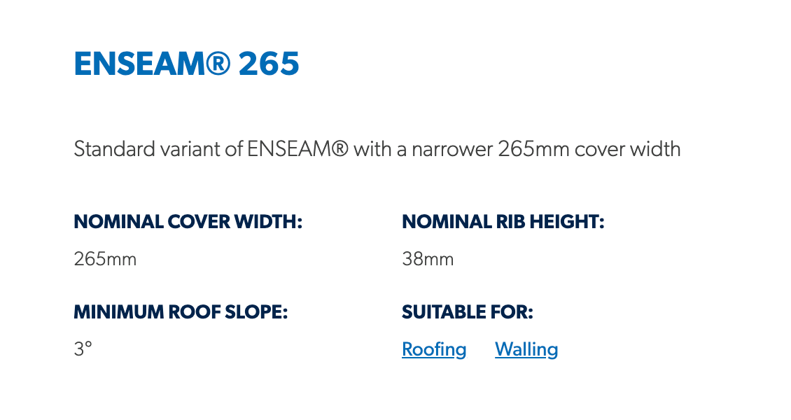 ENSEAM® 265  Standard variant of ENSEAM® with a narrower 265mm cover width  Nominal Cover Width: 265mm Nominal Rib Height: 38mm Minimum Roof Slope: 3° Suitable For: Roofing, Walling