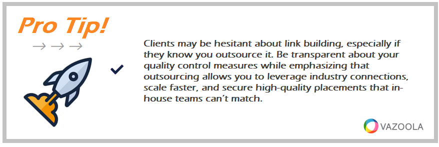 Clients may be hesitant about link building, especially if they know you outsource it. Be transparent about your quality control measures while emphasizing that outsourcing allows you to leverage industry connections, scale faster, and secure high-quality placements that in-house teams can’t match.