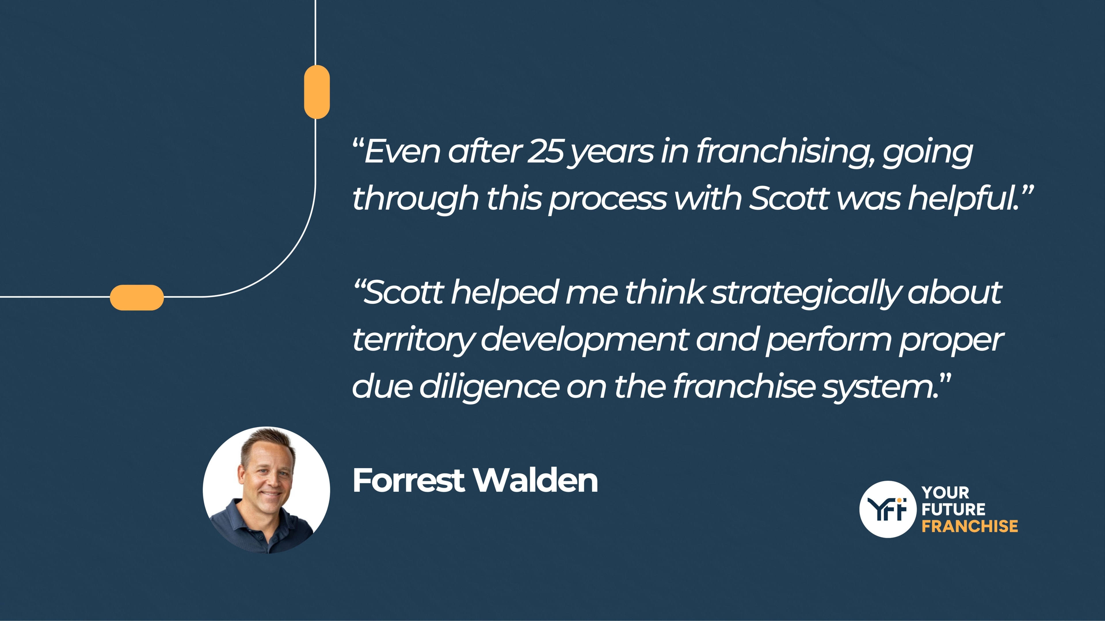 “Even after 25 years in franchising, going through this process with Scott was helpful.” “Scott helped me think strategically about territory development and perform proper due diligence on the franchise system.” Forrest Walden
