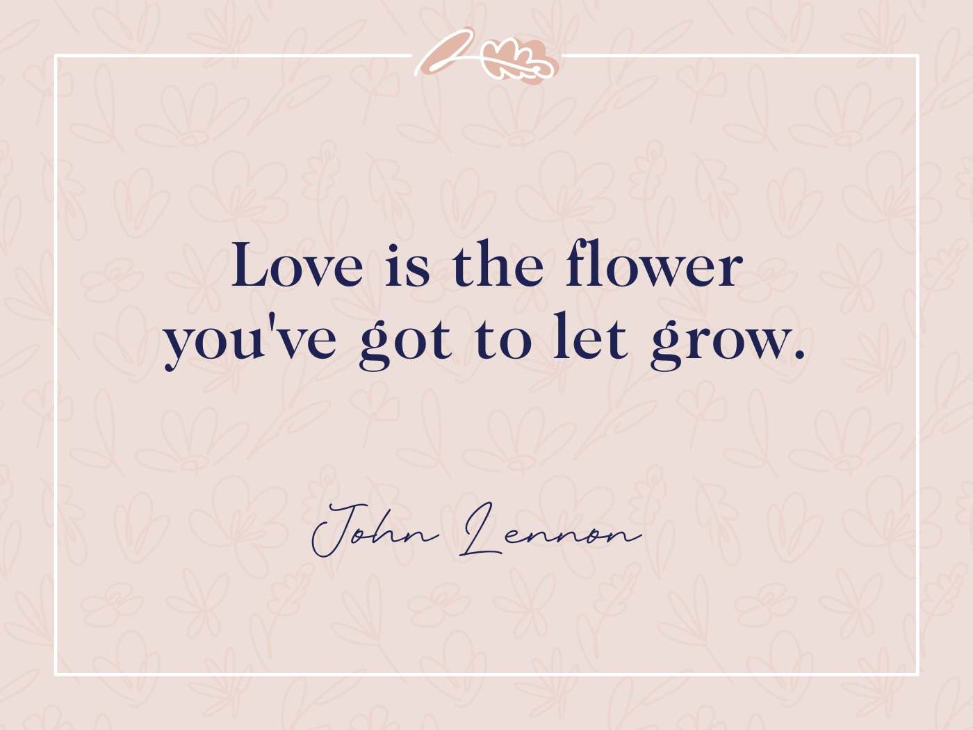 John Lennon Quote - "Love is the flower you've got to let grow": The image features a quote in a soft peach background, with a floral outline and delicate patterns around the border. The quote is centred with John Lennon’s signature at the bottom, giving the image a soft, calming aesthetic.