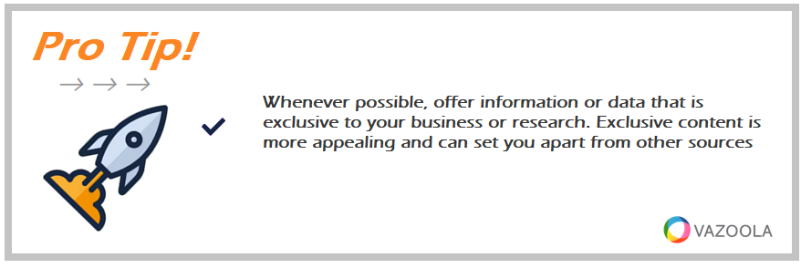 Whenever possible, offer information or data that is exclusive to your business or research. Exclusive content is more appealing and can set you apart from other sources