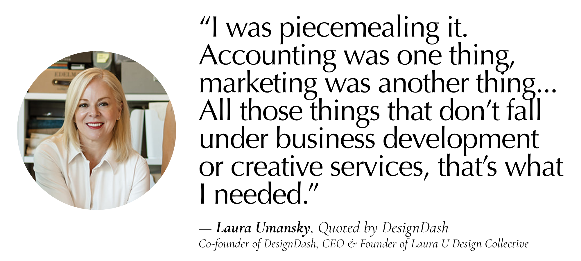 “I was piecemealing it. Accounting was one thing, marketing was another thing, really anything to do with financials, human resources, and hiring. All of those things that don’t fall under business development and creative services for me, that’s what I needed.” — Laura Umansky, Quoted by DesignDash