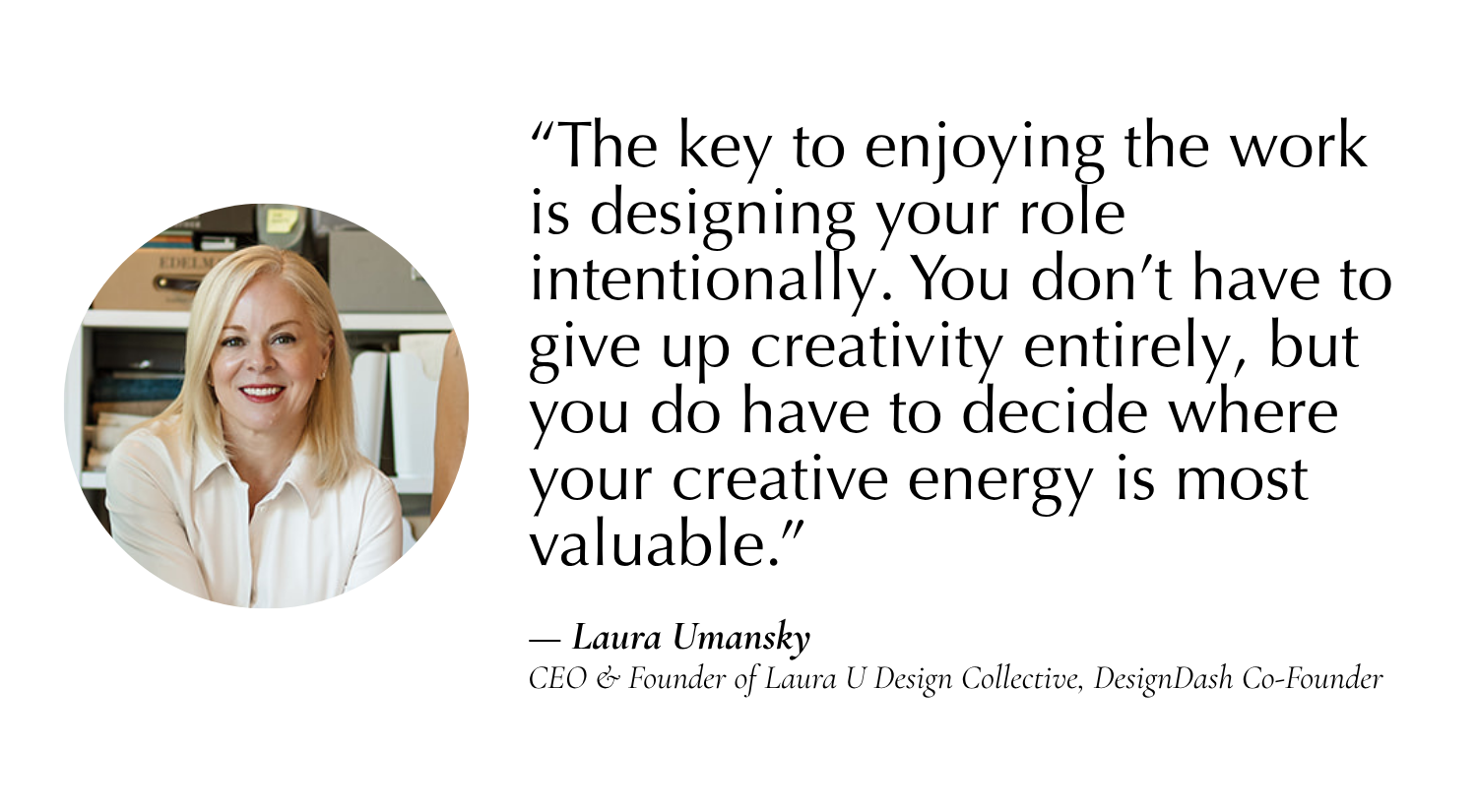 The key is designing your role intentionally. You don’t have to give up creativity entirely, but you do have to decide where your creative energy is most valuable.” —Laura Umansky, CEO & Founder of Laura U Design Collective, Co-Founder of DesignDash