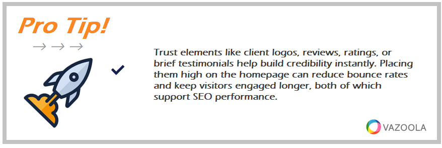 Trust elements like client logos, reviews, ratings, or brief testimonials help build credibility instantly. Placing them high on the homepage can reduce bounce rates and keep visitors engaged longer, both of which support SEO performance.