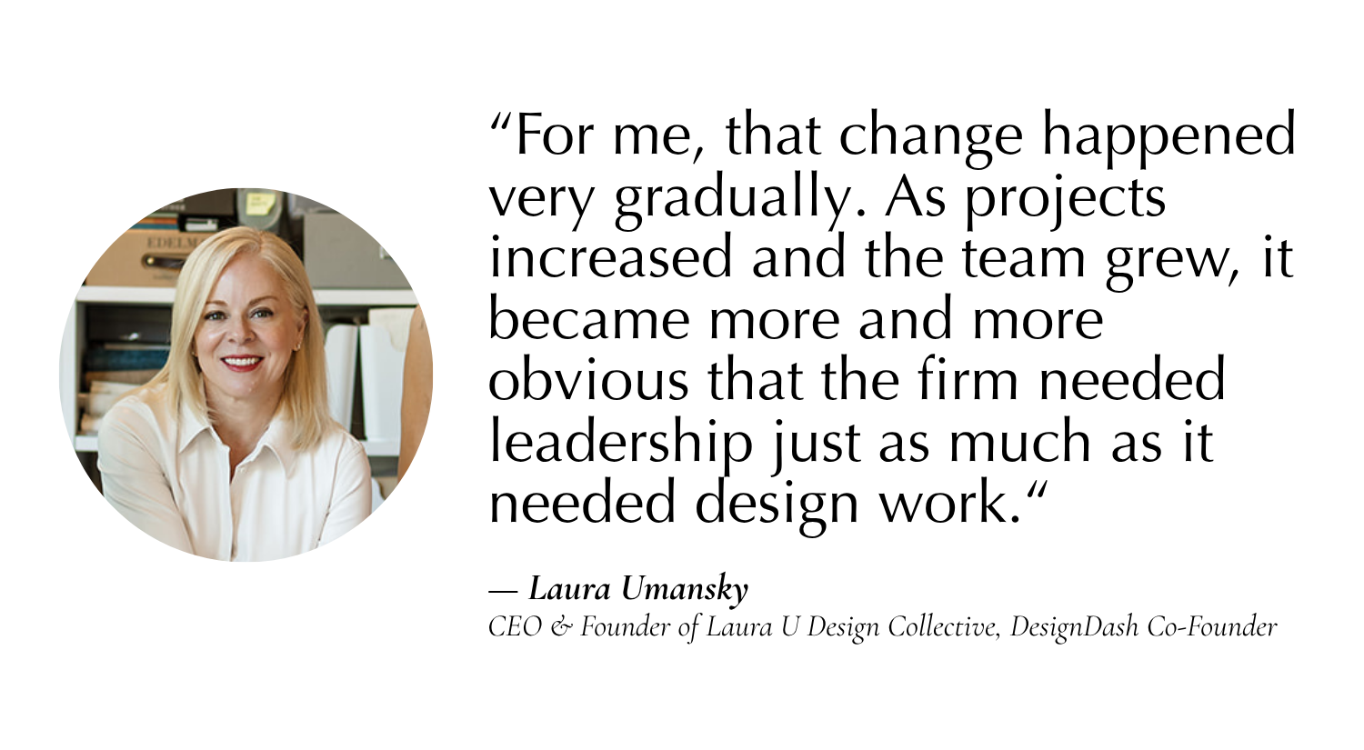 "For me it happened gradually. As projects increased and the team grew, it became obvious that the firm needed leadership just as much as it needed design work.” —Laura Umansky, CEO & Founder of Laura U Design Collective, Co-Founder of DesignDash