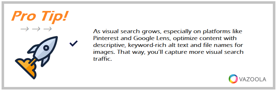 As visual search grows, especially on platforms like Pinterest and Google Lens, optimize content with descriptive, keyword-rich alt text and file names for images. That way, you’ll capture more visual search traffic.