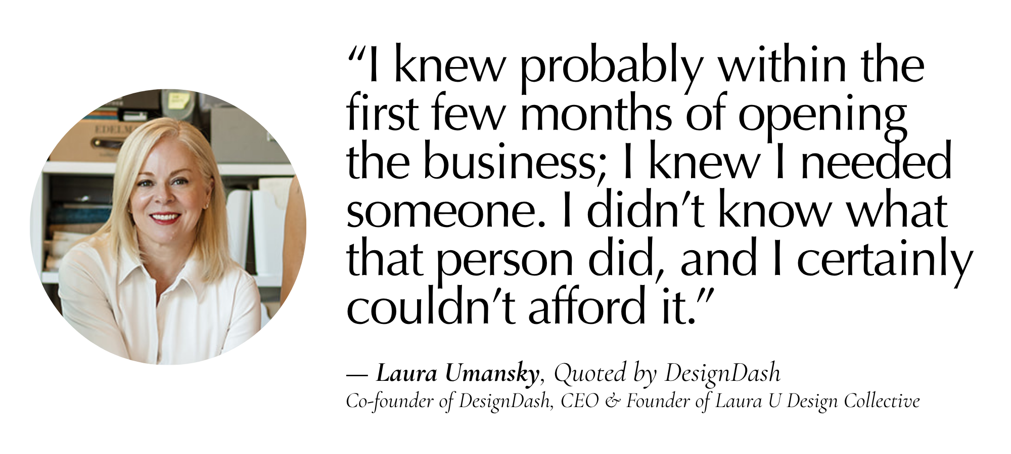 “I knew probably within the first few months of opening the business… I knew I needed someone. I didn’t know what that person did, and I certainly couldn’t afford it.” — Laura Umansky, Quoted by DesignDash