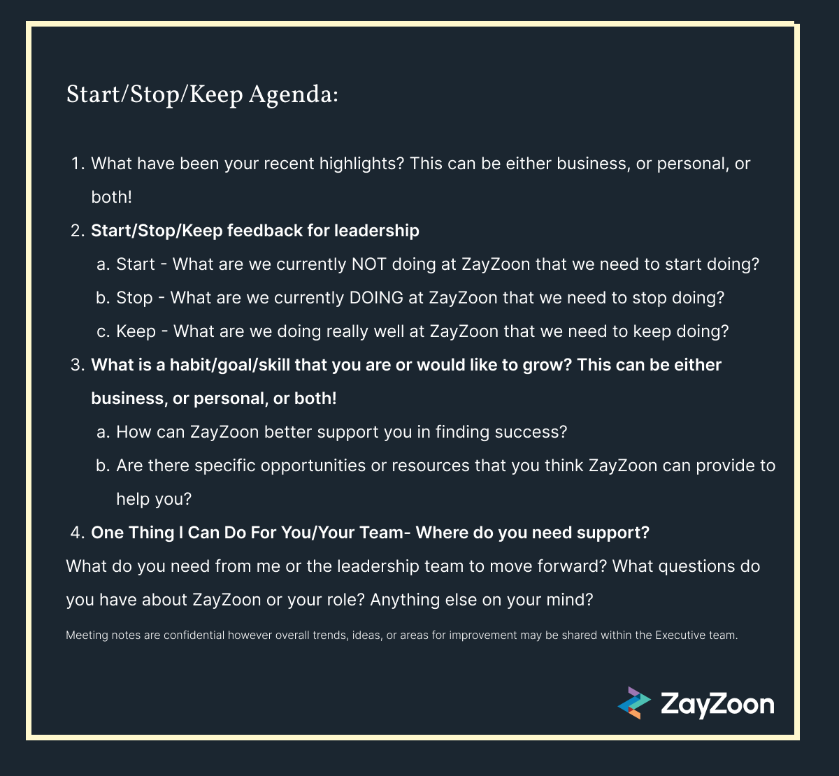 Start/Stop/Keep Agenda:  What have been your recent highlights? This can be either business, or personal, or both! Start/Stop/Keep feedback for leadership Start - What are we currently NOT doing at ZayZoon that we need to start doing? Stop - What are we currently DOING at ZayZoon that we need to stop doing? Keep - What are we doing really well at ZayZoon that we need to keep doing? What is a habit/goal/skill that you are or would like to grow? This can be either business, or personal, or both! How can ZayZoon better support you in finding success? Are there specific opportunities or resources that you think ZayZoon can provide to help you? One Thing I Can Do For You/Your Team- Where do you need support?  What do you need from me or the leadership team to move forward? What questions do you have about ZayZoon or your role? Anything else on your mind? Meeting notes are confidential however overall trends, ideas, or areas for improvement may be shared within the Executive team.