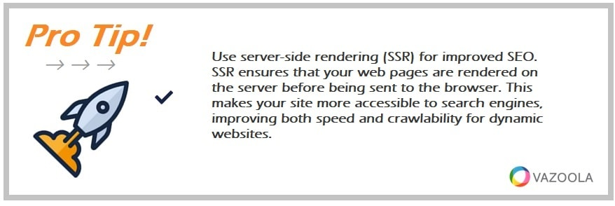 Use server-side rendering (SSR) for improved SEO. SSR ensures that your web pages are rendered on the server before being sent to the browser. This makes your site more accessible to search engines, improving both speed and crawlability for dynamic websites.