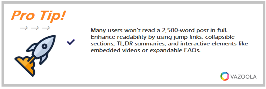 Many users won’t read a 2,500-word post in full. Enhance readability by using jump links, collapsible sections, TL;DR summaries, and interactive elements like embedded videos or expandable FAQs.