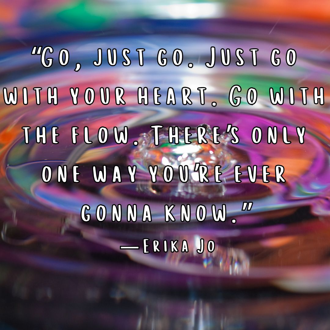 Go with the flow quote: "Go, just go. Just go with your heart. Go with the flow. There's only one way you're ever gonna know." -Erika Jo 