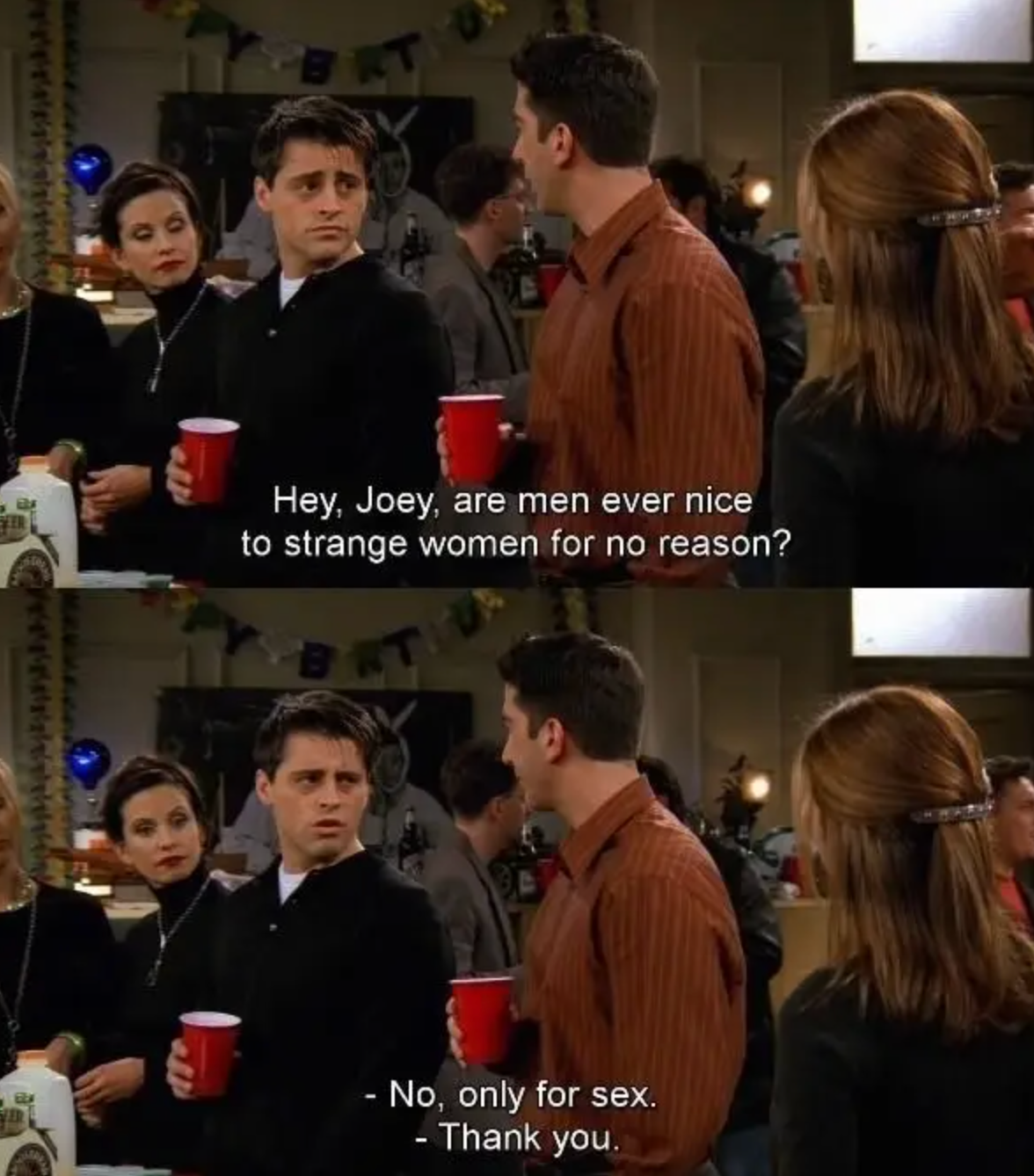 Friends Scene: Ross asks Joey, 'are guys nice to strange woman for no reason?' Joey replies 'No only for sex"