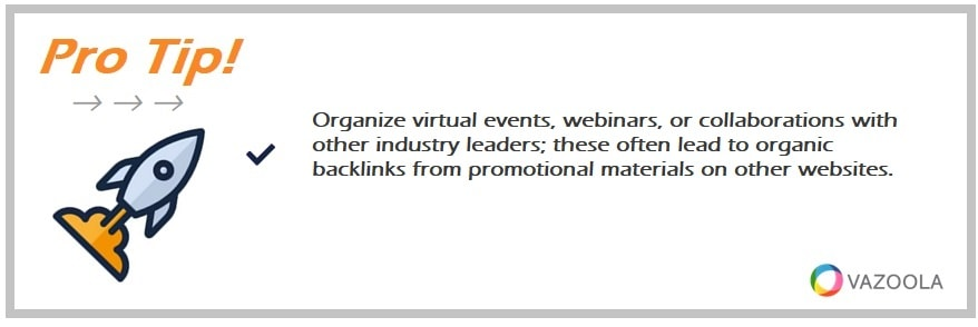 Organize virtual events, webinars, or collaborations with other industry leaders; these often lead to organic backlinks from promotional materials on other websites.