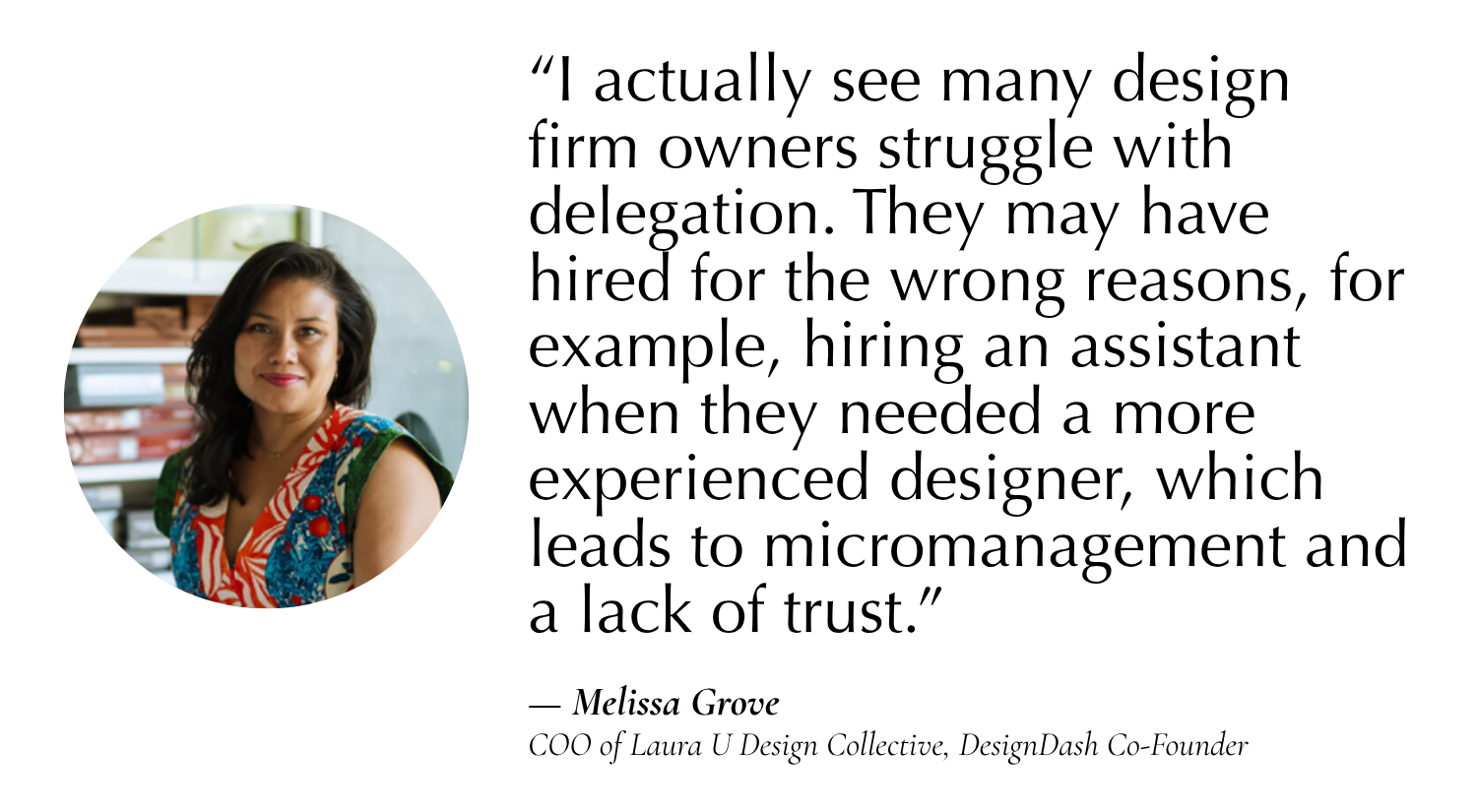 “I actually see many design firm owners struggle with delegation. They may have hired for the wrong reasons, for example, hiring an assistant when they needed a more experienced designer, which leads to micromanagement and a lack of trust.” —Melissa Grove, COO of Laura U Design Collective, Co-Founder of DesignDash