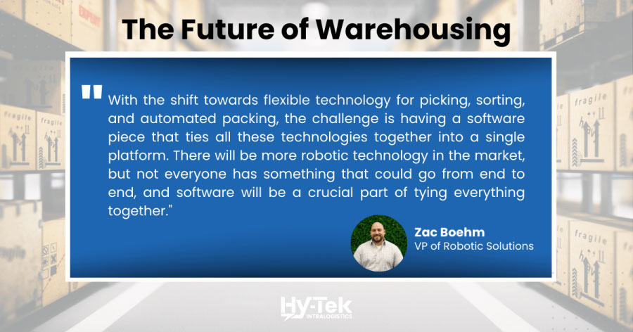 The future of warehousing: with the shift towards flexible technology for picking, sorting, and automated packing, the challenge is having a software piece that ties all of these technologies together into a single platform. There will be more robotic technology in the market, but not everyone has something that could go from end to end, and software will be a crucial part of tying everything together.