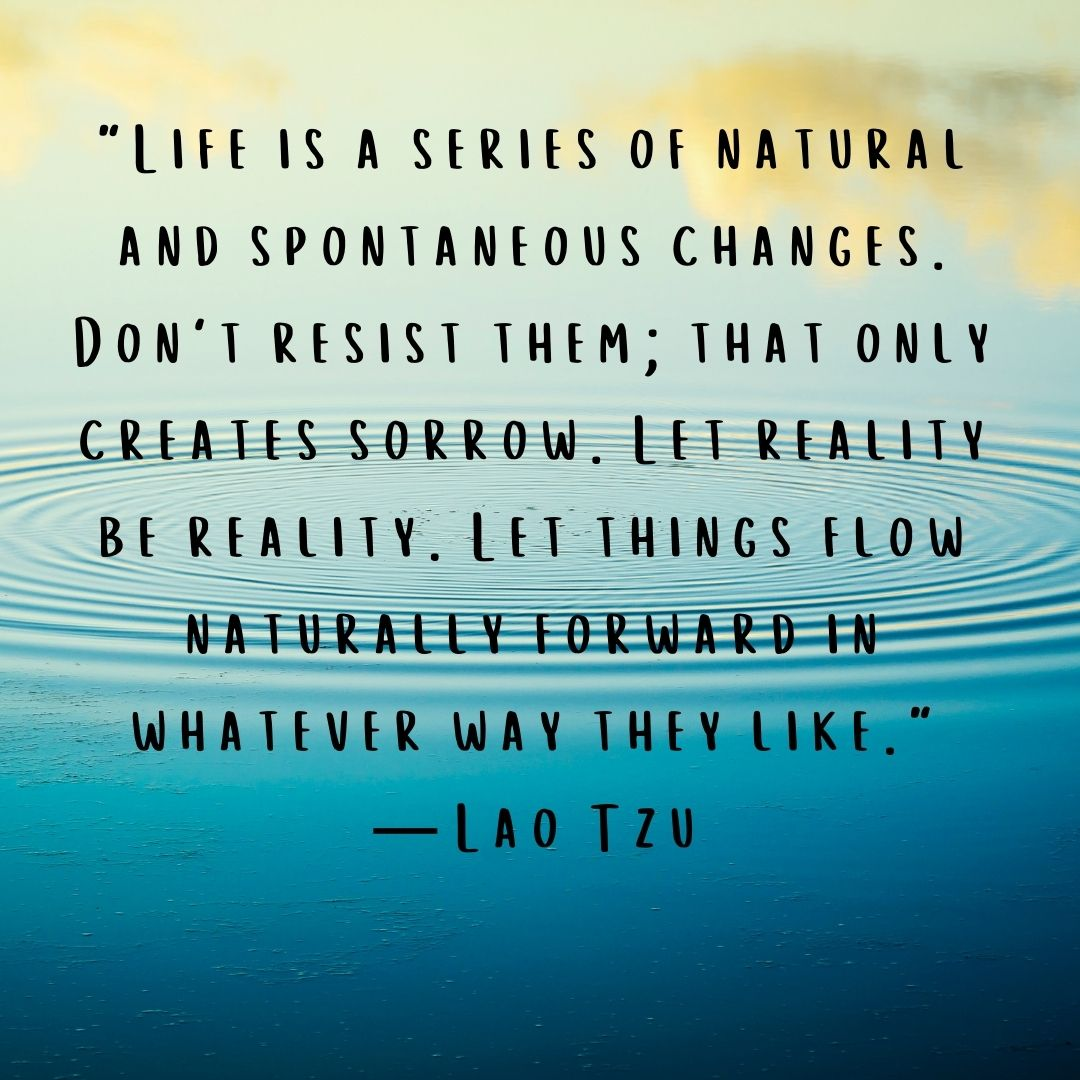 Quote "Life is a series of natural and spontaneous changes. Don’t resist them; that only creates sorrow. Let reality be reality. Let things flow naturally forward in whatever way they like.” — Lao Tzu