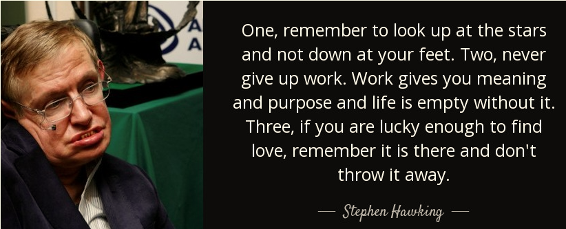  One, remember to look up at the stars and not down at your feet. Two, never give up work. Work gives you meaning and purpose, and life is empty without it. Three, if you are lucky enough to find love, remember it is there and don't throw it away; Stephen Hawking: