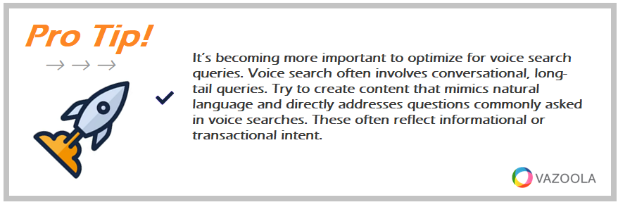 It’s becoming more important to optimize for voice search queries. Voice search often involves conversational, long-tail queries. Try to create content that mimics natural language and directly addresses questions commonly asked in voice searches. These often reflect informational or transactional intent.