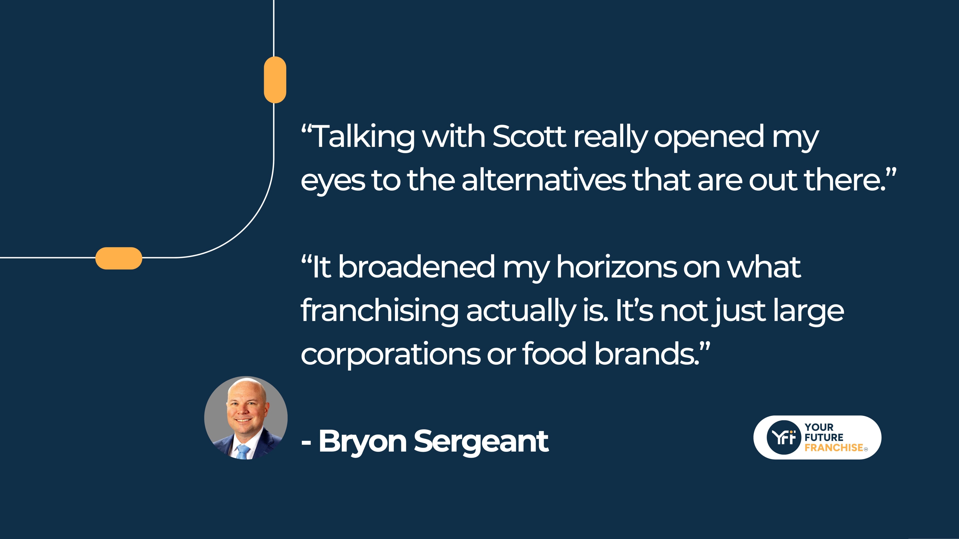 “Talking with Scott really opened my eyes to the alternatives that are out there.” “It broadened my horizons on what franchising actually is. It’s not just large corporations or food brands.”