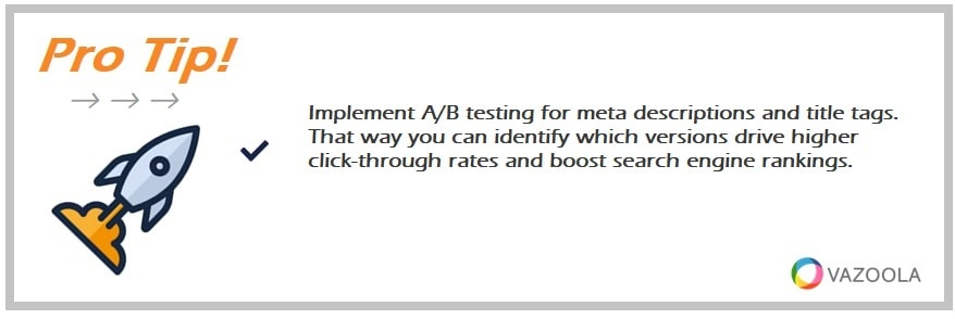 Implement A/B testing for meta descriptions and title tags. That way you can identify which versions drive higher click-through rates and boost search engine rankings.